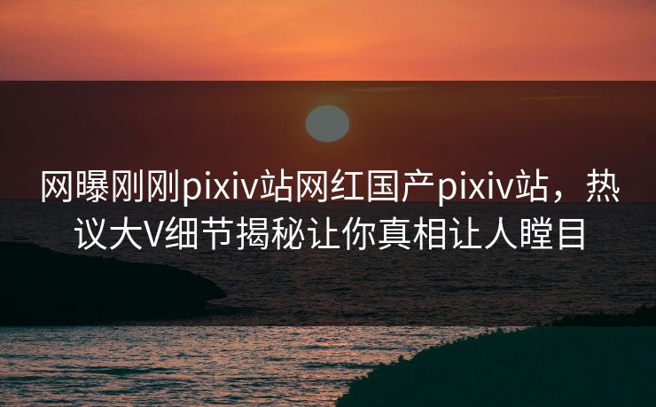 网曝刚刚pixiv站网红国产pixiv站，热议大V细节揭秘让你真相让人瞠目