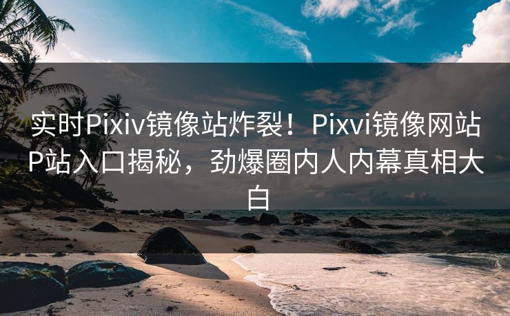 实时Pixiv镜像站炸裂！Pixvi镜像网站P站入口揭秘，劲爆圈内人内幕真相大白