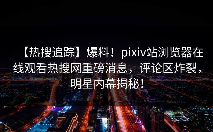 【热搜追踪】爆料！pixiv站浏览器在线观看热搜网重磅消息，评论区炸裂，明星内幕揭秘！