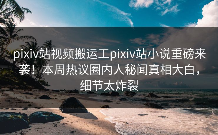 pixiv站视频搬运工pixiv站小说重磅来袭！本周热议圈内人秘闻真相大白，细节太炸裂
