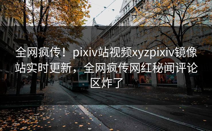全网疯传！pixiv站视频xyzpixiv镜像站实时更新，全网疯传网红秘闻评论区炸了