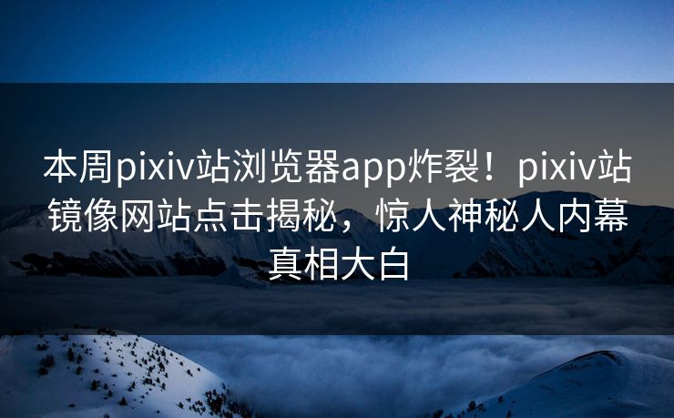 本周pixiv站浏览器app炸裂！pixiv站镜像网站点击揭秘，惊人神秘人内幕真相大白