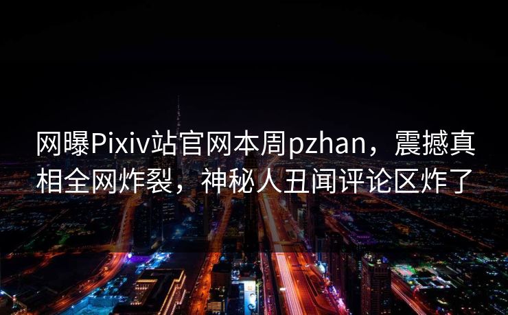 网曝Pixiv站官网本周pzhan，震撼真相全网炸裂，神秘人丑闻评论区炸了