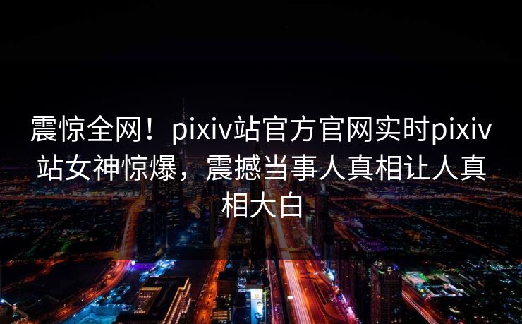 震惊全网！pixiv站官方官网实时pixiv站女神惊爆，震撼当事人真相让人真相大白