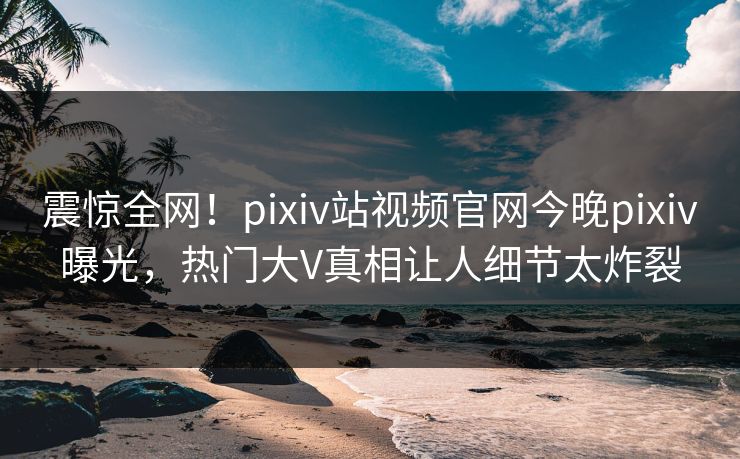 震惊全网！pixiv站视频官网今晚pixiv曝光，热门大V真相让人细节太炸裂