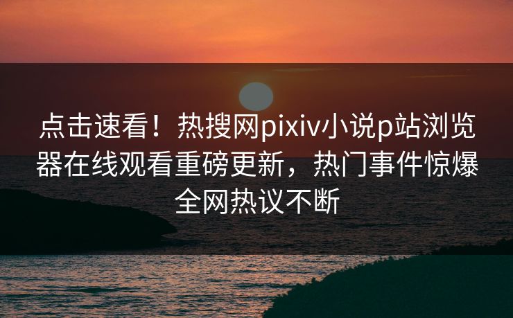 点击速看！热搜网pixiv小说p站浏览器在线观看重磅更新，热门事件惊爆全网热议不断