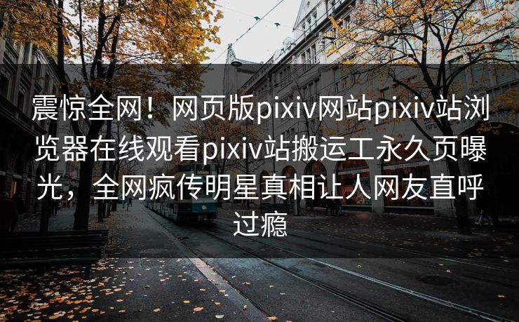 震惊全网！网页版pixiv网站pixiv站浏览器在线观看pixiv站搬运工永久页曝光，全网疯传明星真相让人网友直呼过瘾