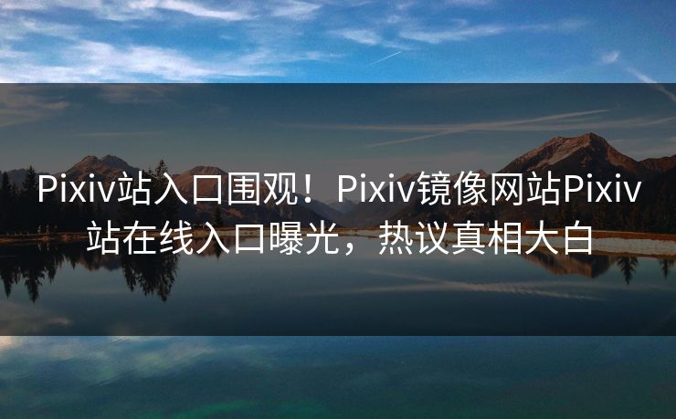 Pixiv站入口围观！Pixiv镜像网站Pixiv站在线入口曝光，热议真相大白