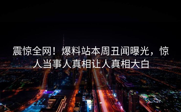 震惊全网！爆料站本周丑闻曝光，惊人当事人真相让人真相大白