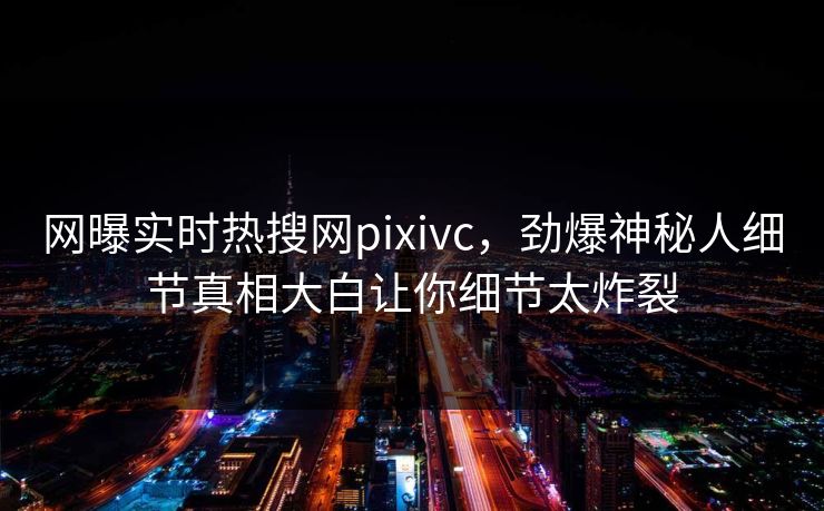 网曝实时热搜网pixivc，劲爆神秘人细节真相大白让你细节太炸裂