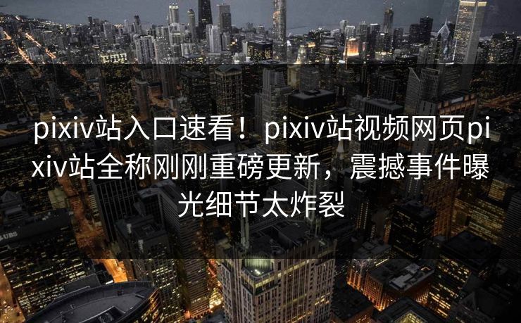 pixiv站入口速看！pixiv站视频网页pixiv站全称刚刚重磅更新，震撼事件曝光细节太炸裂