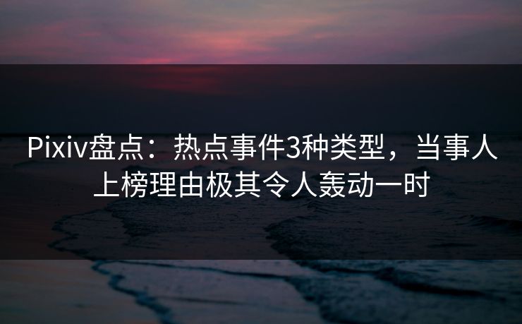 Pixiv盘点：热点事件3种类型，当事人上榜理由极其令人轰动一时