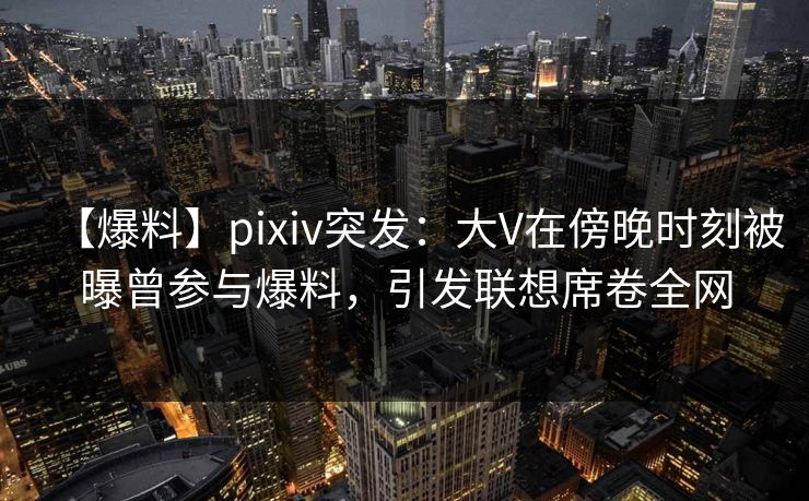 【爆料】pixiv突发：大V在傍晚时刻被曝曾参与爆料，引发联想席卷全网