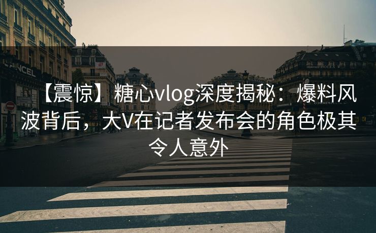 【震惊】糖心vlog深度揭秘：爆料风波背后，大V在记者发布会的角色极其令人意外
