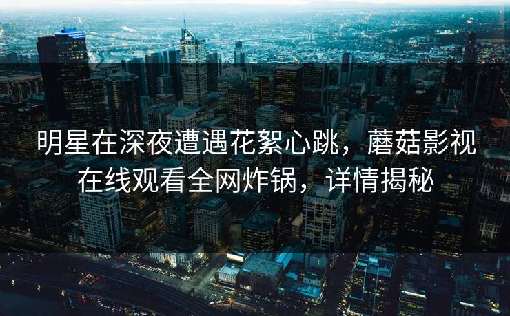 明星在深夜遭遇花絮心跳，蘑菇影视在线观看全网炸锅，详情揭秘