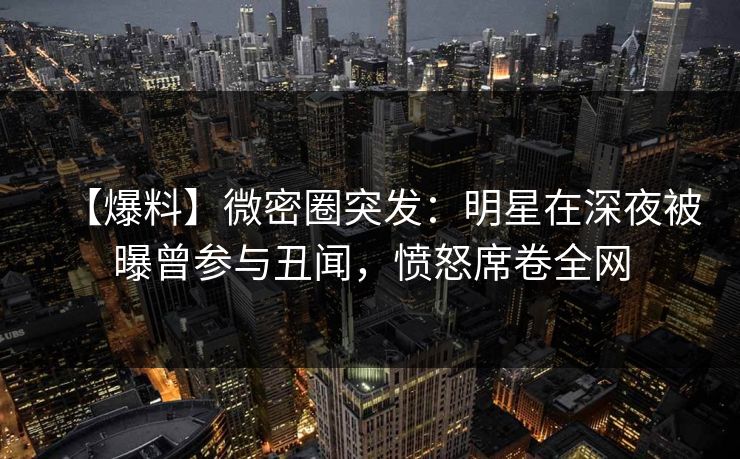 【爆料】微密圈突发：明星在深夜被曝曾参与丑闻，愤怒席卷全网