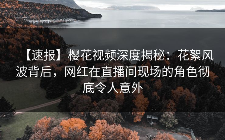 【速报】樱花视频深度揭秘：花絮风波背后，网红在直播间现场的角色彻底令人意外