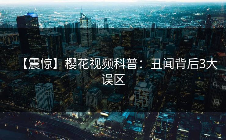【震惊】樱花视频科普：丑闻背后3大误区