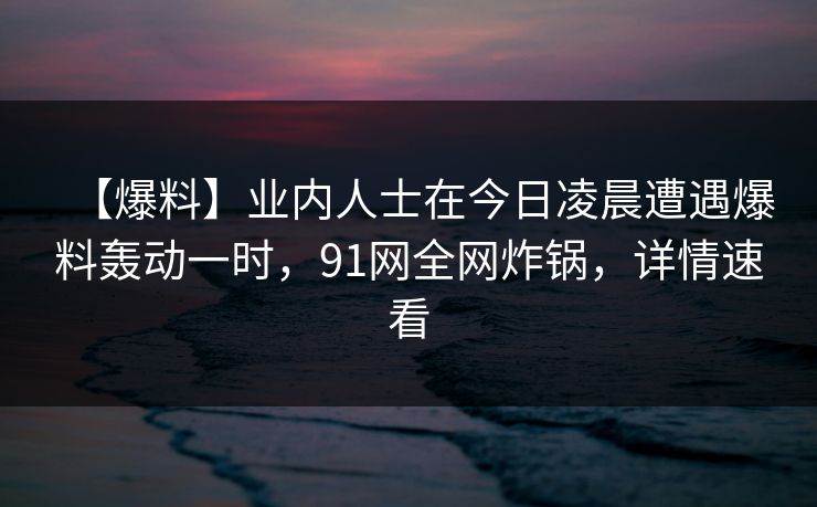 【爆料】业内人士在今日凌晨遭遇爆料轰动一时，91网全网炸锅，详情速看
