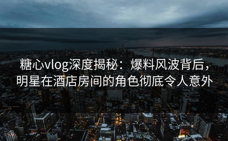 糖心vlog深度揭秘：爆料风波背后，明星在酒店房间的角色彻底令人意外