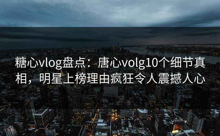 糖心vlog盘点：唐心volg10个细节真相，明星上榜理由疯狂令人震撼人心