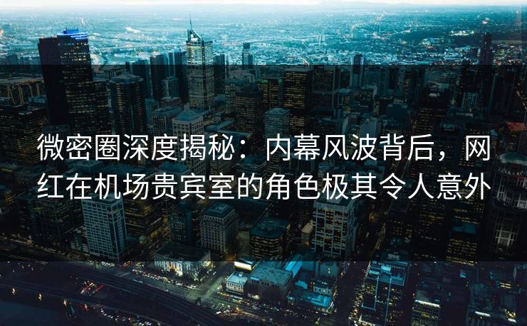 微密圈深度揭秘：内幕风波背后，网红在机场贵宾室的角色极其令人意外
