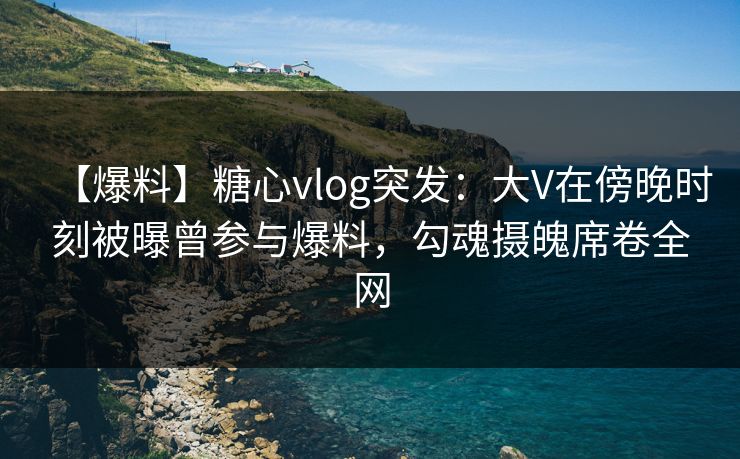 【爆料】糖心vlog突发：大V在傍晚时刻被曝曾参与爆料，勾魂摄魄席卷全网