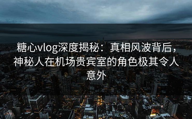 糖心vlog深度揭秘：真相风波背后，神秘人在机场贵宾室的角色极其令人意外