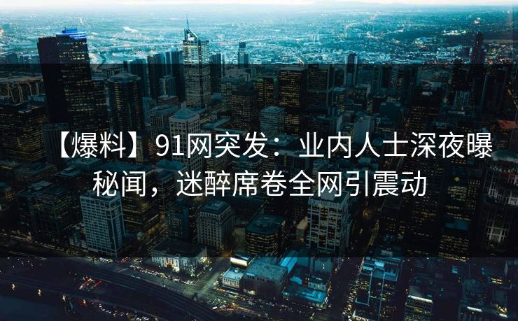 【爆料】91网突发：业内人士深夜曝秘闻，迷醉席卷全网引震动