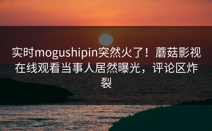 实时mogushipin突然火了！蘑菇影视在线观看当事人居然曝光，评论区炸裂