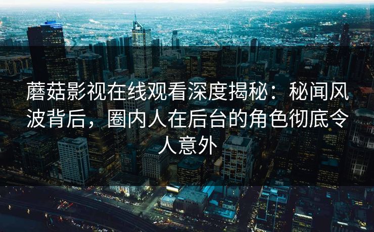 蘑菇影视在线观看深度揭秘：秘闻风波背后，圈内人在后台的角色彻底令人意外
