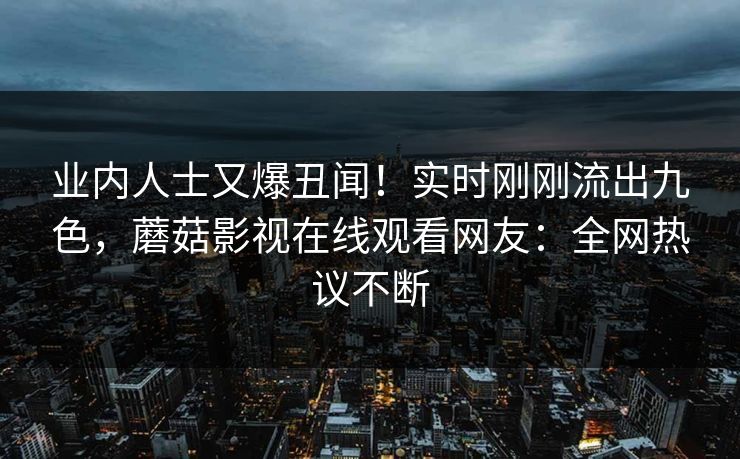 业内人士又爆丑闻！实时刚刚流出九色，蘑菇影视在线观看网友：全网热议不断