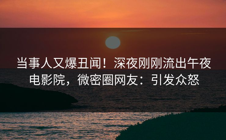 当事人又爆丑闻！深夜刚刚流出午夜电影院，微密圈网友：引发众怒