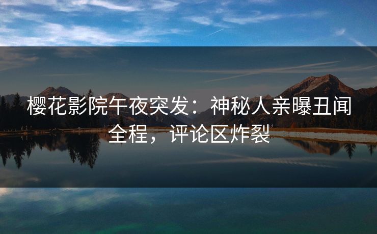 樱花影院午夜突发：神秘人亲曝丑闻全程，评论区炸裂