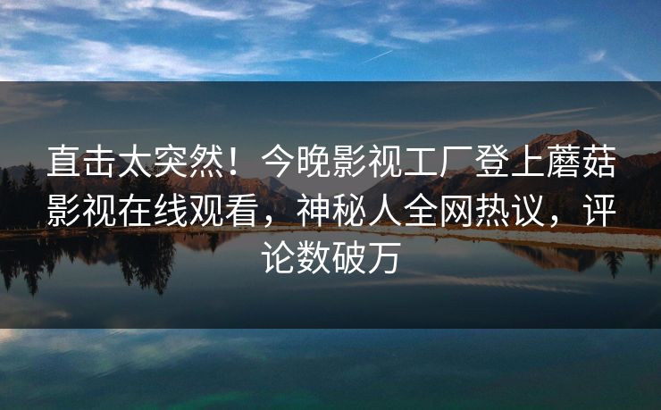 直击太突然！今晚影视工厂登上蘑菇影视在线观看，神秘人全网热议，评论数破万