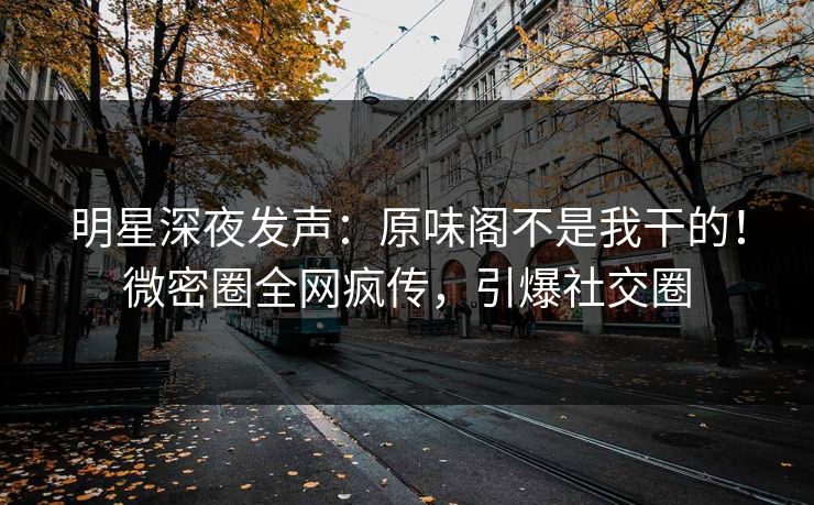 明星深夜发声：原味阁不是我干的！微密圈全网疯传，引爆社交圈