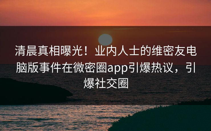 清晨真相曝光！业内人士的维密友电脑版事件在微密圈app引爆热议，引爆社交圈