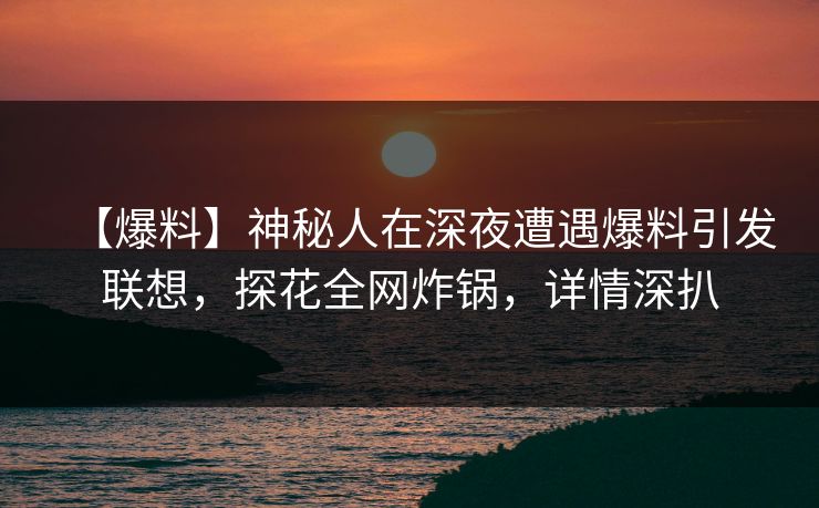 【爆料】神秘人在深夜遭遇爆料引发联想，探花全网炸锅，详情深扒