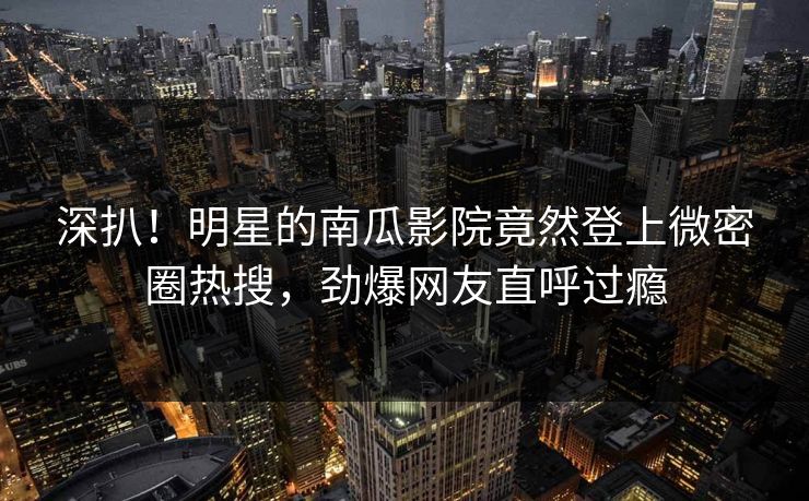 深扒！明星的南瓜影院竟然登上微密圈热搜，劲爆网友直呼过瘾
