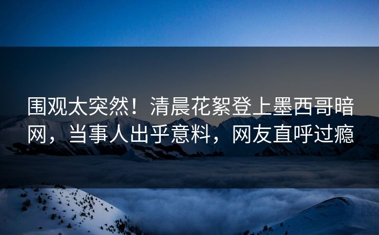 围观太突然！清晨花絮登上墨西哥暗网，当事人出乎意料，网友直呼过瘾