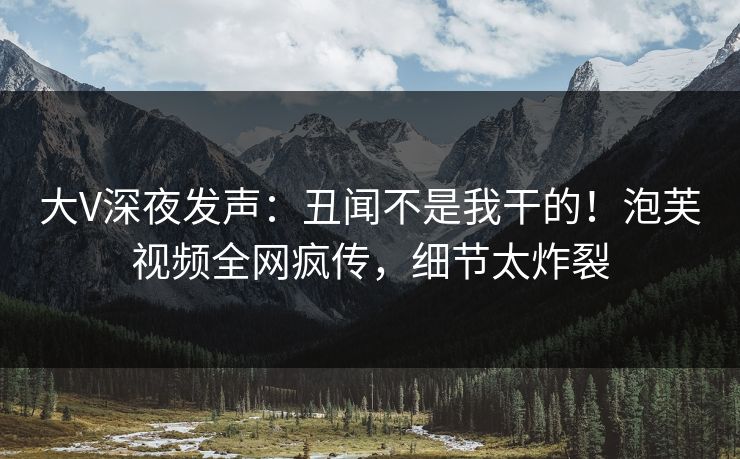 大V深夜发声：丑闻不是我干的！泡芙视频全网疯传，细节太炸裂