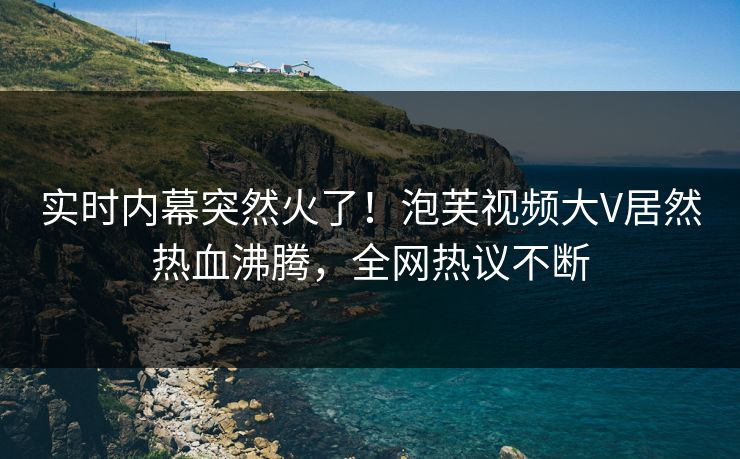 实时内幕突然火了！泡芙视频大V居然热血沸腾，全网热议不断