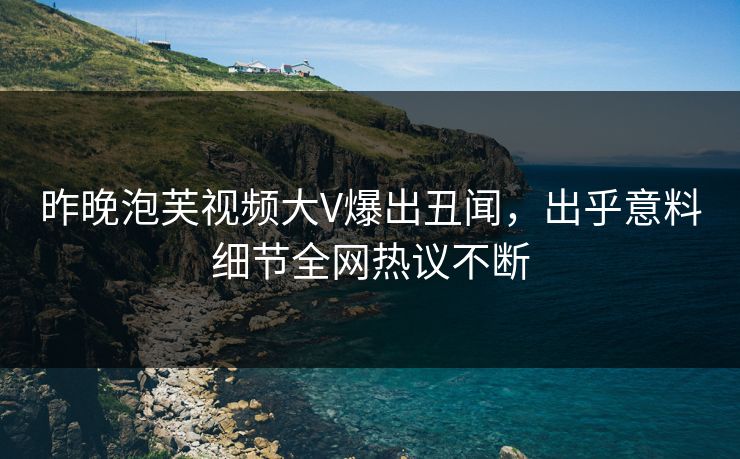 昨晚泡芙视频大V爆出丑闻，出乎意料细节全网热议不断