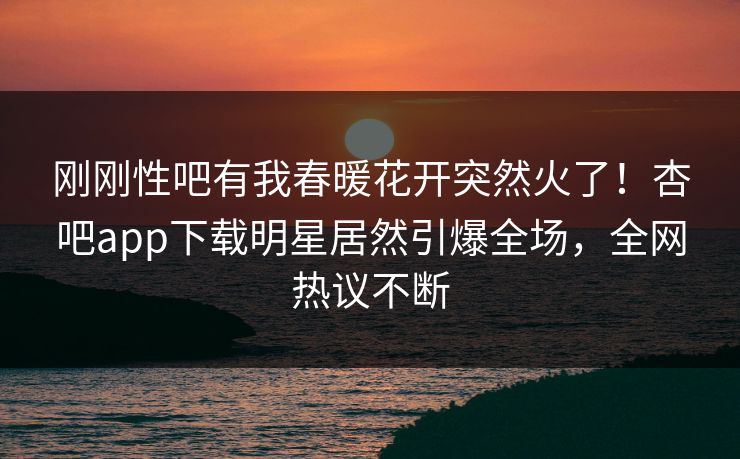 刚刚性吧有我春暖花开突然火了！杏吧app下载明星居然引爆全场，全网热议不断