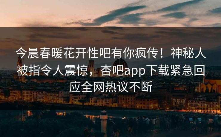 今晨春暖花开性吧有你疯传！神秘人被指令人震惊，杏吧app下载紧急回应全网热议不断