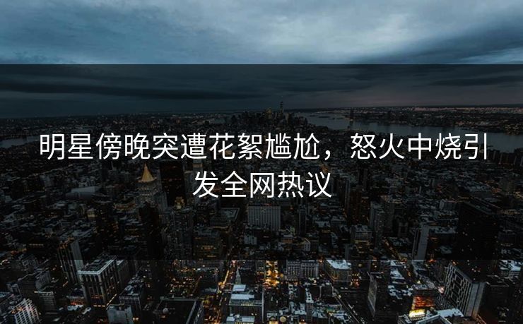 明星傍晚突遭花絮尴尬，怒火中烧引发全网热议