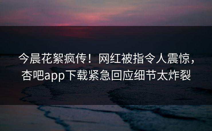 今晨花絮疯传！网红被指令人震惊，杏吧app下载紧急回应细节太炸裂