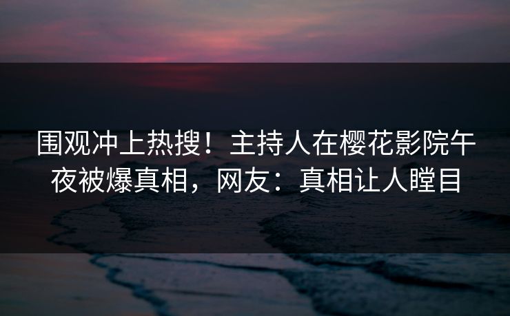 围观冲上热搜！主持人在樱花影院午夜被爆真相，网友：真相让人瞠目