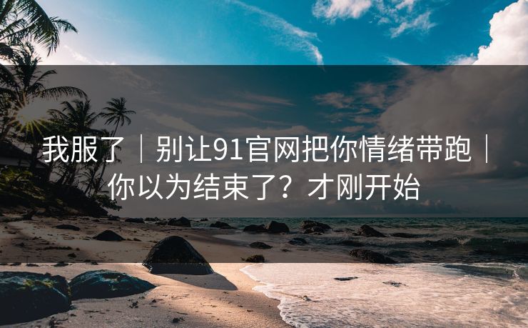 我服了｜别让91官网把你情绪带跑｜你以为结束了？才刚开始