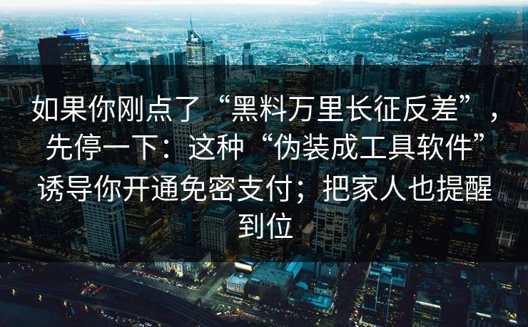 如果你刚点了“黑料万里长征反差”，先停一下：这种“伪装成工具软件”诱导你开通免密支付；把家人也提醒到位